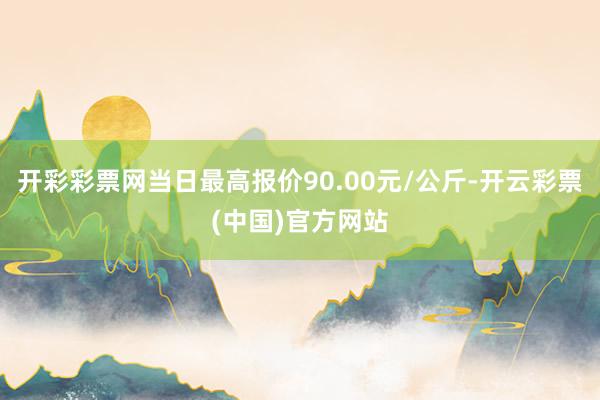 开彩彩票网当日最高报价90.00元/公斤-开云彩票(中国)官方网站