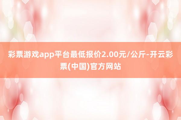 彩票游戏app平台最低报价2.00元/公斤-开云彩票(中国)官方网站