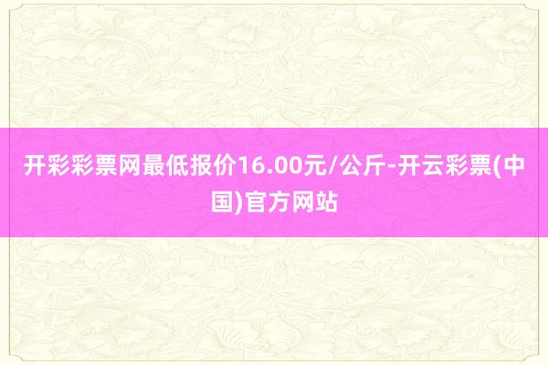 开彩彩票网最低报价16.00元/公斤-开云彩票(中国)官方网站