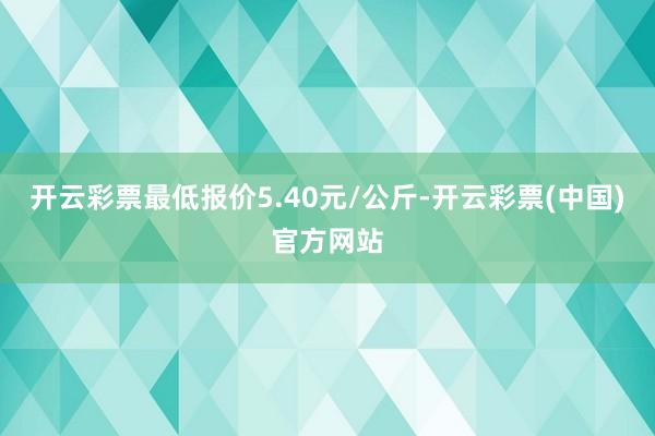 开云彩票最低报价5.40元/公斤-开云彩票(中国)官方网站