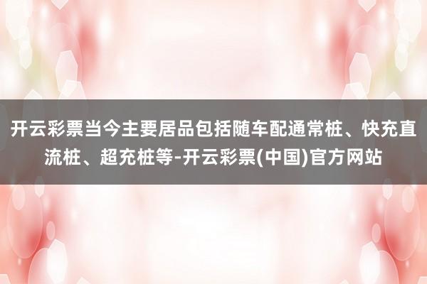 开云彩票当今主要居品包括随车配通常桩、快充直流桩、超充桩等-开云彩票(中国)官方网站