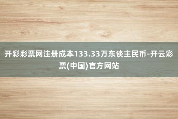 开彩彩票网注册成本133.33万东谈主民币-开云彩票(中国)官方网站