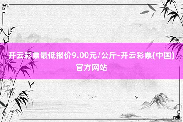 开云彩票最低报价9.00元/公斤-开云彩票(中国)官方网站