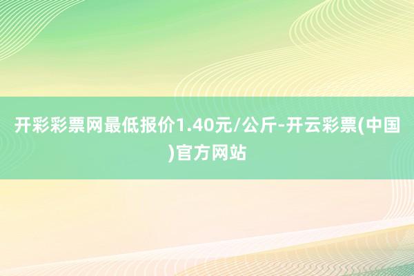 开彩彩票网最低报价1.40元/公斤-开云彩票(中国)官方网站