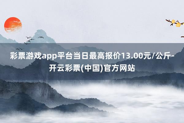 彩票游戏app平台当日最高报价13.00元/公斤-开云彩票(中国)官方网站