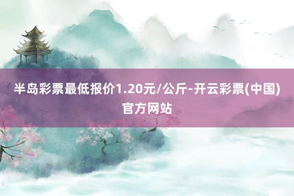 半岛彩票最低报价1.20元/公斤-开云彩票(中国)官方网站