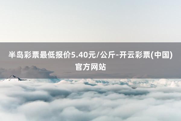 半岛彩票最低报价5.40元/公斤-开云彩票(中国)官方网站