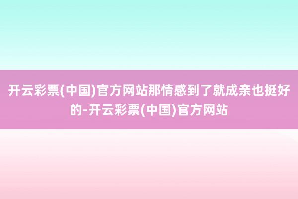 开云彩票(中国)官方网站那情感到了就成亲也挺好的-开云彩票(中国)官方网站