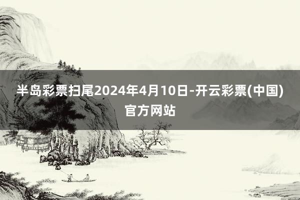 半岛彩票扫尾2024年4月10日-开云彩票(中国)官方网站