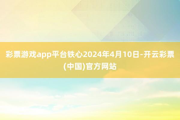 彩票游戏app平台铁心2024年4月10日-开云彩票(中国)官方网站