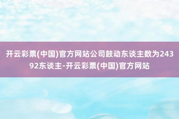 开云彩票(中国)官方网站公司鼓动东谈主数为24392东谈主-开云彩票(中国)官方网站