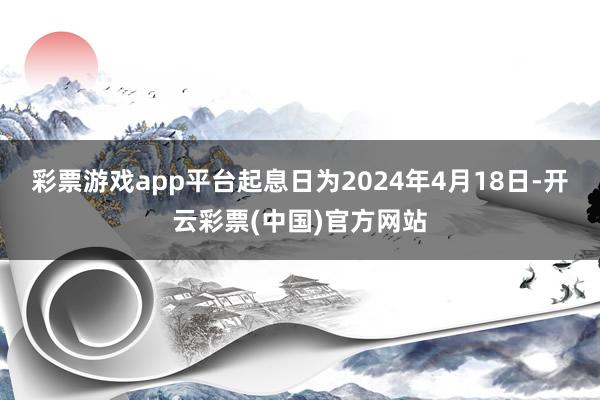 彩票游戏app平台起息日为2024年4月18日-开云彩票(中国)官方网站