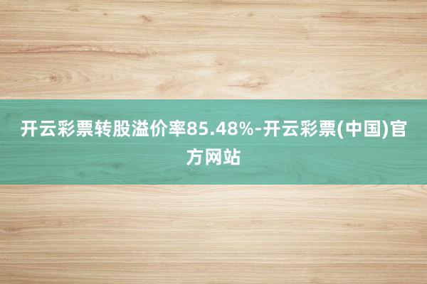 开云彩票转股溢价率85.48%-开云彩票(中国)官方网站