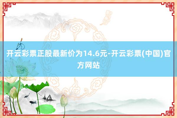 开云彩票正股最新价为14.6元-开云彩票(中国)官方网站