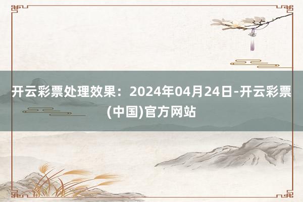 开云彩票处理效果：2024年04月24日-开云彩票(中国)官方网站