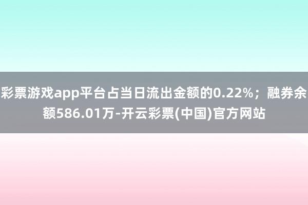 彩票游戏app平台占当日流出金额的0.22%；融券余额586.01万-开云彩票(中国)官方网站