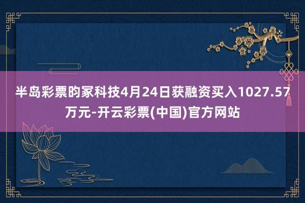 半岛彩票昀冢科技4月24日获融资买入1027.57万元-开云彩票(中国)官方网站