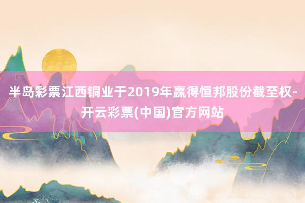 半岛彩票江西铜业于2019年赢得恒邦股份截至权-开云彩票(中国)官方网站