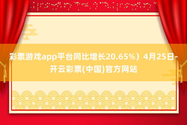 彩票游戏app平台同比增长20.65%）4月25日-开云彩票(中国)官方网站