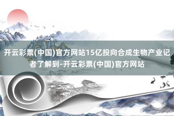 开云彩票(中国)官方网站15亿投向合成生物产业记者了解到-开云彩票(中国)官方网站