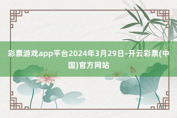 彩票游戏app平台2024年3月29日-开云彩票(中国)官方网站