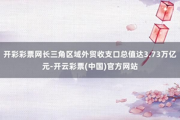 开彩彩票网长三角区域外贸收支口总值达3.73万亿元-开云彩票(中国)官方网站