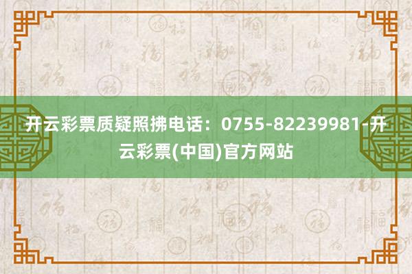 开云彩票质疑照拂电话：0755-82239981-开云彩票(中国)官方网站