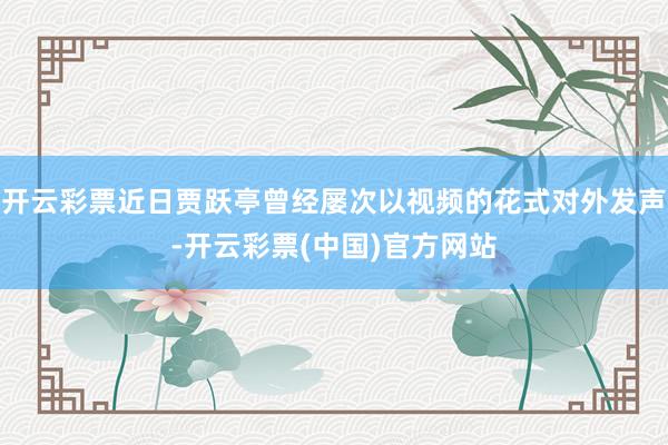 开云彩票近日贾跃亭曾经屡次以视频的花式对外发声-开云彩票(中国)官方网站