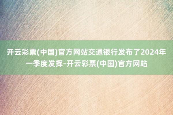 开云彩票(中国)官方网站交通银行发布了2024年一季度发挥-开云彩票(中国)官方网站