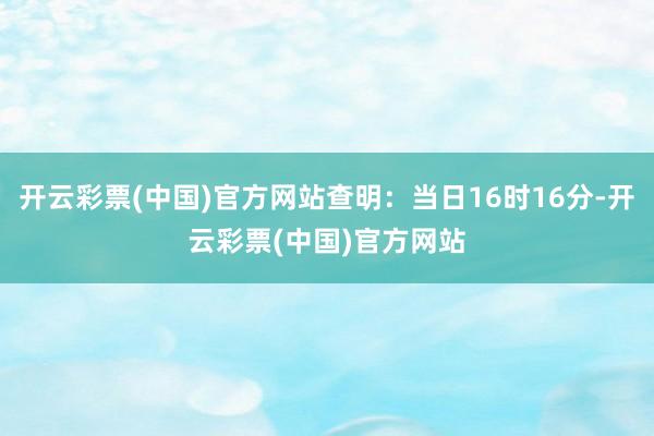 开云彩票(中国)官方网站查明：当日16时16分-开云彩票(中国)官方网站