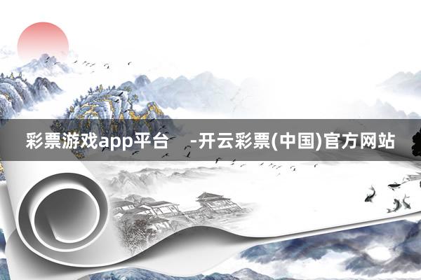 彩票游戏app平台    -开云彩票(中国)官方网站