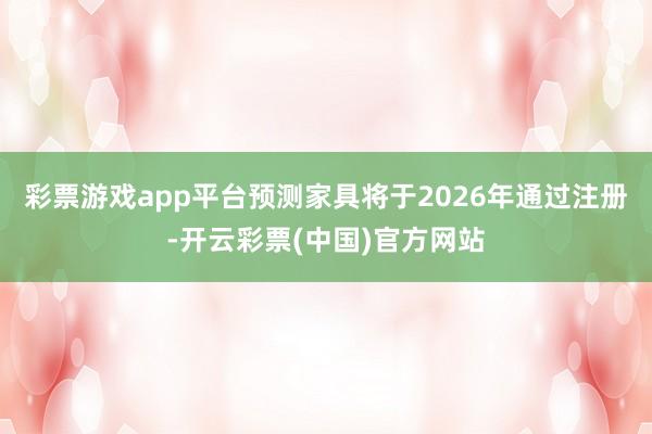 彩票游戏app平台预测家具将于2026年通过注册-开云彩票(中国)官方网站