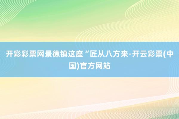 开彩彩票网景德镇这座“匠从八方来-开云彩票(中国)官方网站