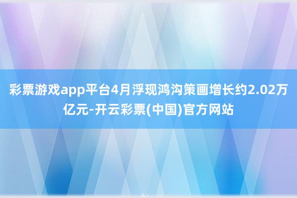 彩票游戏app平台4月浮现鸿沟策画增长约2.02万亿元-开云彩票(中国)官方网站