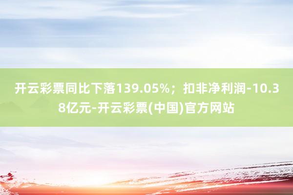 开云彩票同比下落139.05%；扣非净利润-10.38亿元-开云彩票(中国)官方网站