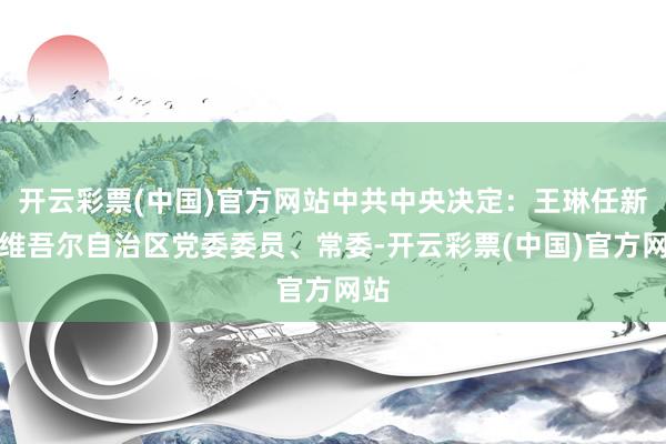 开云彩票(中国)官方网站中共中央决定：王琳任新疆维吾尔自治区党委委员、常委-开云彩票(中国)官方网站