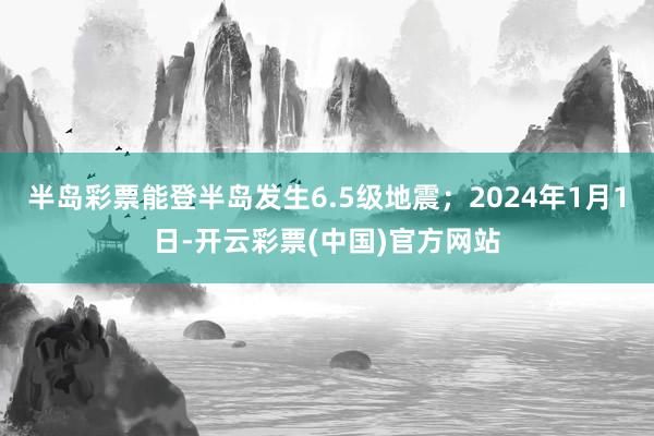 半岛彩票能登半岛发生6.5级地震；2024年1月1日-开云彩票(中国)官方网站