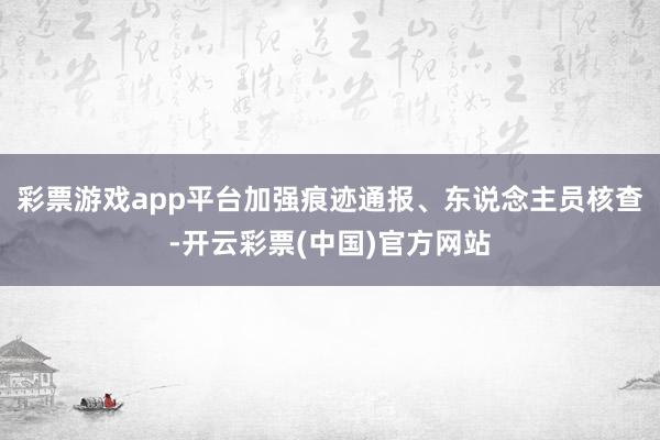 彩票游戏app平台加强痕迹通报、东说念主员核查-开云彩票(中国)官方网站