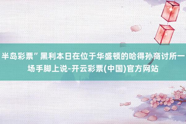 半岛彩票”黑利本日在位于华盛顿的哈得孙商讨所一场手脚上说-开云彩票(中国)官方网站