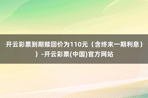 开云彩票到期赎回价为110元（含终末一期利息））-开云彩票(中国)官方网站