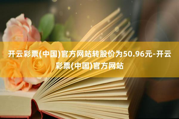 开云彩票(中国)官方网站转股价为50.96元-开云彩票(中国)官方网站