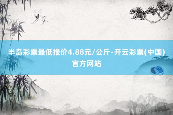 半岛彩票最低报价4.88元/公斤-开云彩票(中国)官方网站