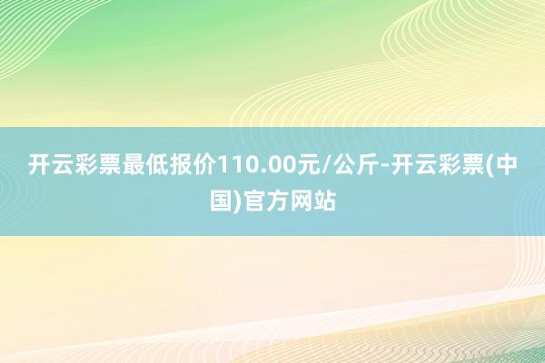 开云彩票最低报价110.00元/公斤-开云彩票(中国)官方网站