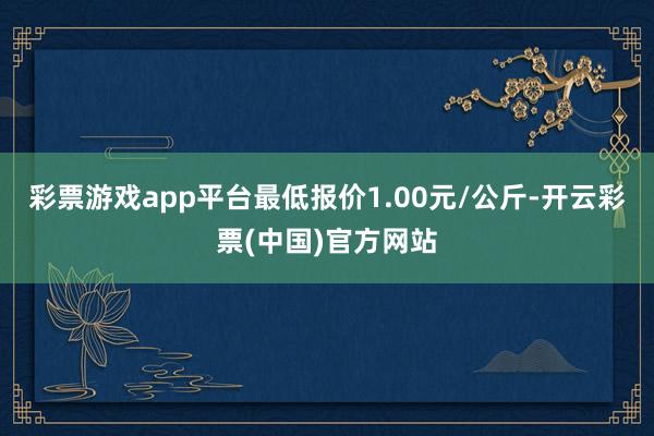 彩票游戏app平台最低报价1.00元/公斤-开云彩票(中国)官方网站