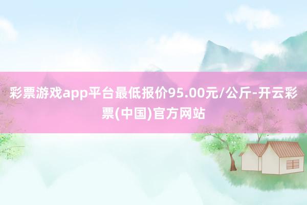 彩票游戏app平台最低报价95.00元/公斤-开云彩票(中国)官方网站