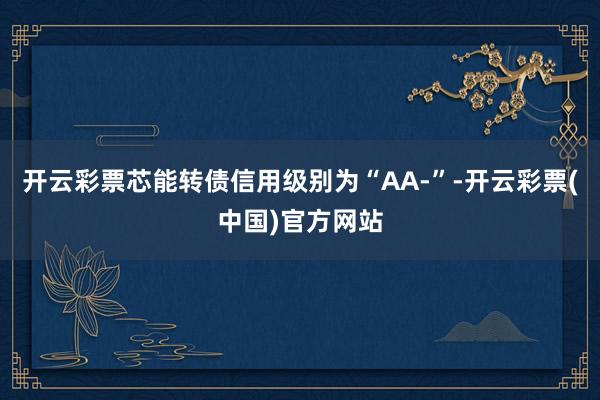 开云彩票芯能转债信用级别为“AA-”-开云彩票(中国)官方网站