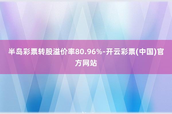 半岛彩票转股溢价率80.96%-开云彩票(中国)官方网站