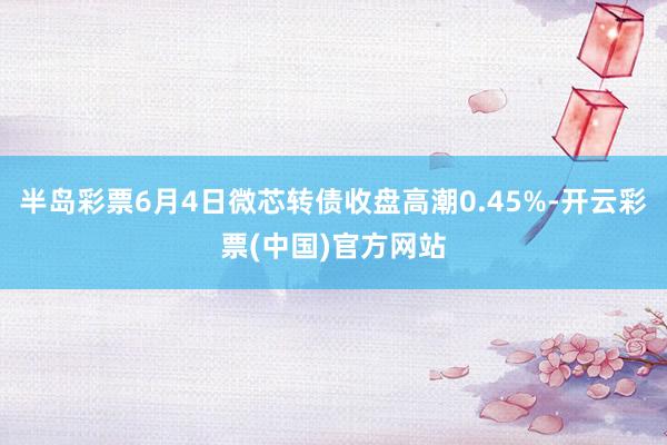 半岛彩票6月4日微芯转债收盘高潮0.45%-开云彩票(中国)官方网站