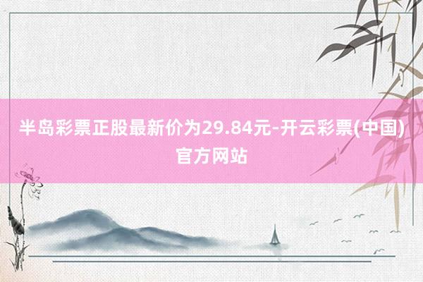 半岛彩票正股最新价为29.84元-开云彩票(中国)官方网站