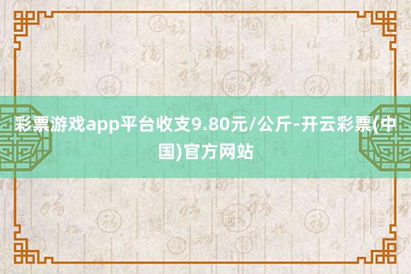 彩票游戏app平台收支9.80元/公斤-开云彩票(中国)官方网站